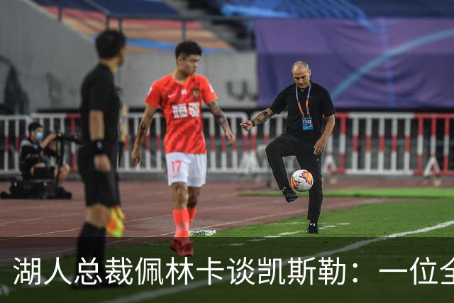 湖人总裁佩林卡谈凯斯勒：一位全能中锋的“稀有宝藏